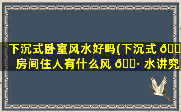 下沉式卧室风水好吗(下沉式 🐱 房间住人有什么风 🌷 水讲究吗)
